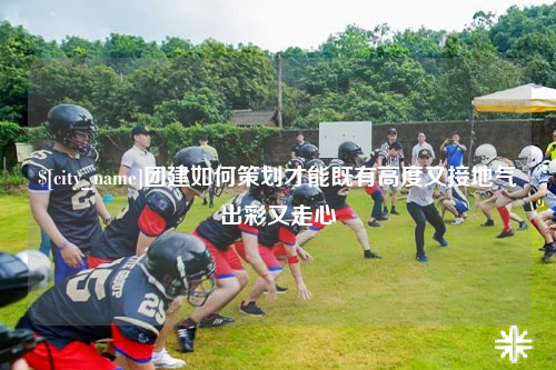 防城港团建如何策划才能既有高度又接地气出彩又走心